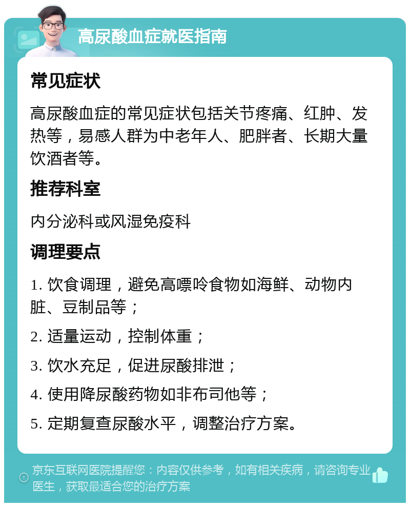 高尿酸血症就医指南 常见症状 高尿酸血症的常见症状包括关节疼痛、红肿、发热等，易感人群为中老年人、肥胖者、长期大量饮酒者等。 推荐科室 内分泌科或风湿免疫科 调理要点 1. 饮食调理，避免高嘌呤食物如海鲜、动物内脏、豆制品等； 2. 适量运动，控制体重； 3. 饮水充足，促进尿酸排泄； 4. 使用降尿酸药物如非布司他等； 5. 定期复查尿酸水平，调整治疗方案。