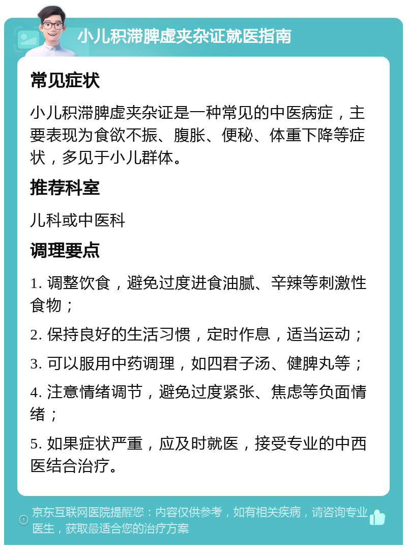 小儿积滞脾虚夹杂证就医指南 常见症状 小儿积滞脾虚夹杂证是一种常见的中医病症，主要表现为食欲不振、腹胀、便秘、体重下降等症状，多见于小儿群体。 推荐科室 儿科或中医科 调理要点 1. 调整饮食，避免过度进食油腻、辛辣等刺激性食物； 2. 保持良好的生活习惯，定时作息，适当运动； 3. 可以服用中药调理，如四君子汤、健脾丸等； 4. 注意情绪调节，避免过度紧张、焦虑等负面情绪； 5. 如果症状严重，应及时就医，接受专业的中西医结合治疗。