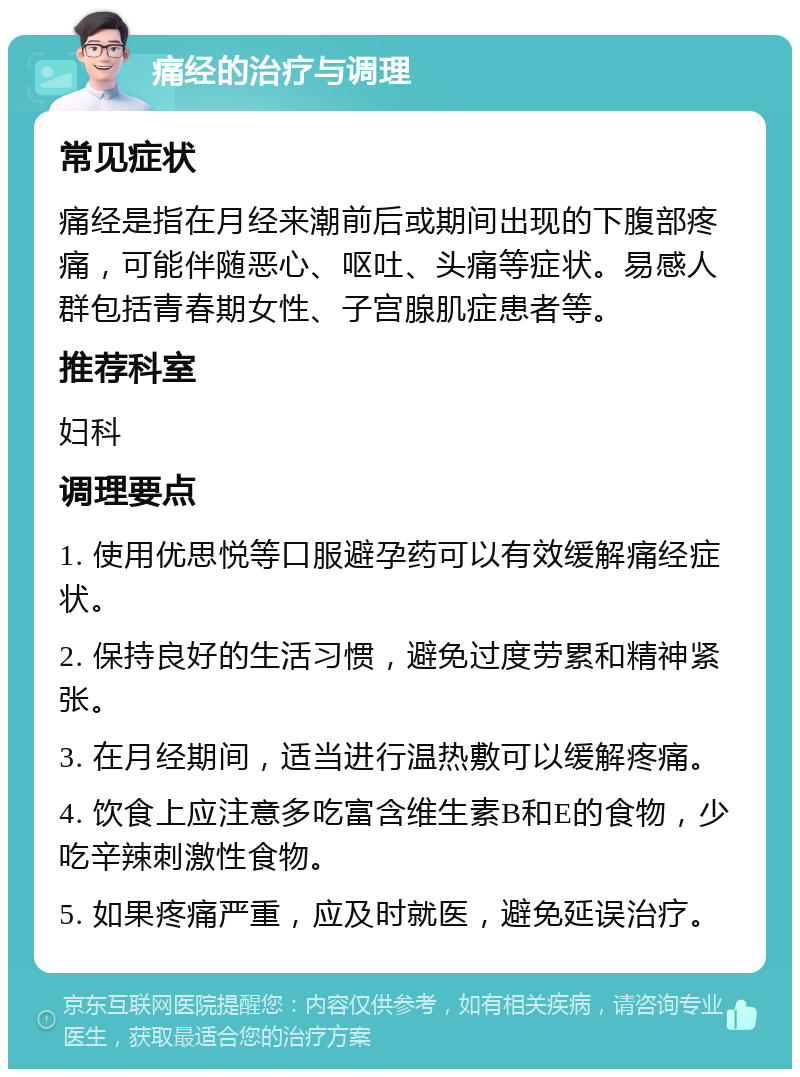 痛经的治疗与调理 常见症状 痛经是指在月经来潮前后或期间出现的下腹部疼痛，可能伴随恶心、呕吐、头痛等症状。易感人群包括青春期女性、子宫腺肌症患者等。 推荐科室 妇科 调理要点 1. 使用优思悦等口服避孕药可以有效缓解痛经症状。 2. 保持良好的生活习惯，避免过度劳累和精神紧张。 3. 在月经期间，适当进行温热敷可以缓解疼痛。 4. 饮食上应注意多吃富含维生素B和E的食物，少吃辛辣刺激性食物。 5. 如果疼痛严重，应及时就医，避免延误治疗。