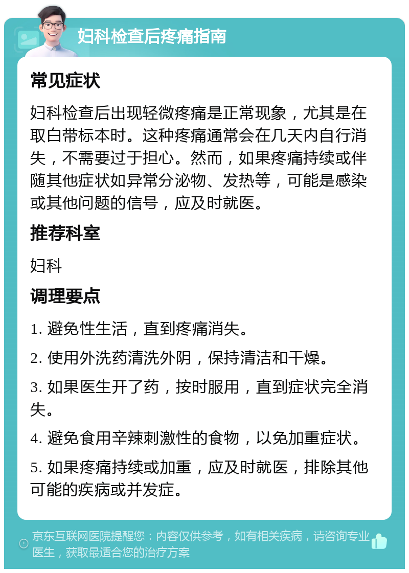 妇科检查后疼痛指南 常见症状 妇科检查后出现轻微疼痛是正常现象，尤其是在取白带标本时。这种疼痛通常会在几天内自行消失，不需要过于担心。然而，如果疼痛持续或伴随其他症状如异常分泌物、发热等，可能是感染或其他问题的信号，应及时就医。 推荐科室 妇科 调理要点 1. 避免性生活，直到疼痛消失。 2. 使用外洗药清洗外阴，保持清洁和干燥。 3. 如果医生开了药，按时服用，直到症状完全消失。 4. 避免食用辛辣刺激性的食物，以免加重症状。 5. 如果疼痛持续或加重，应及时就医，排除其他可能的疾病或并发症。