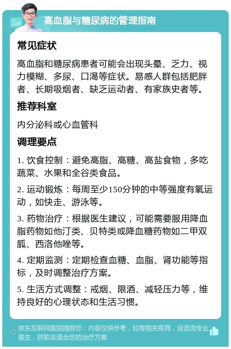 高血脂与糖尿病的管理指南 常见症状 高血脂和糖尿病患者可能会出现头晕、乏力、视力模糊、多尿、口渴等症状。易感人群包括肥胖者、长期吸烟者、缺乏运动者、有家族史者等。 推荐科室 内分泌科或心血管科 调理要点 1. 饮食控制：避免高脂、高糖、高盐食物，多吃蔬菜、水果和全谷类食品。 2. 运动锻炼：每周至少150分钟的中等强度有氧运动，如快走、游泳等。 3. 药物治疗：根据医生建议，可能需要服用降血脂药物如他汀类、贝特类或降血糖药物如二甲双胍、西洛他唑等。 4. 定期监测：定期检查血糖、血脂、肾功能等指标，及时调整治疗方案。 5. 生活方式调整：戒烟、限酒、减轻压力等，维持良好的心理状态和生活习惯。