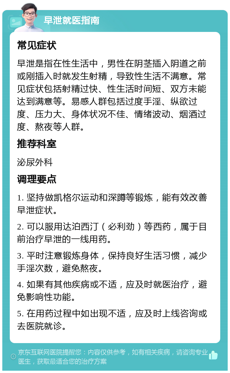 早泄就医指南 常见症状 早泄是指在性生活中，男性在阴茎插入阴道之前或刚插入时就发生射精，导致性生活不满意。常见症状包括射精过快、性生活时间短、双方未能达到满意等。易感人群包括过度手淫、纵欲过度、压力大、身体状况不佳、情绪波动、烟酒过度、熬夜等人群。 推荐科室 泌尿外科 调理要点 1. 坚持做凯格尔运动和深蹲等锻炼，能有效改善早泄症状。 2. 可以服用达泊西汀（必利劲）等西药，属于目前治疗早泄的一线用药。 3. 平时注意锻炼身体，保持良好生活习惯，减少手淫次数，避免熬夜。 4. 如果有其他疾病或不适，应及时就医治疗，避免影响性功能。 5. 在用药过程中如出现不适，应及时上线咨询或去医院就诊。