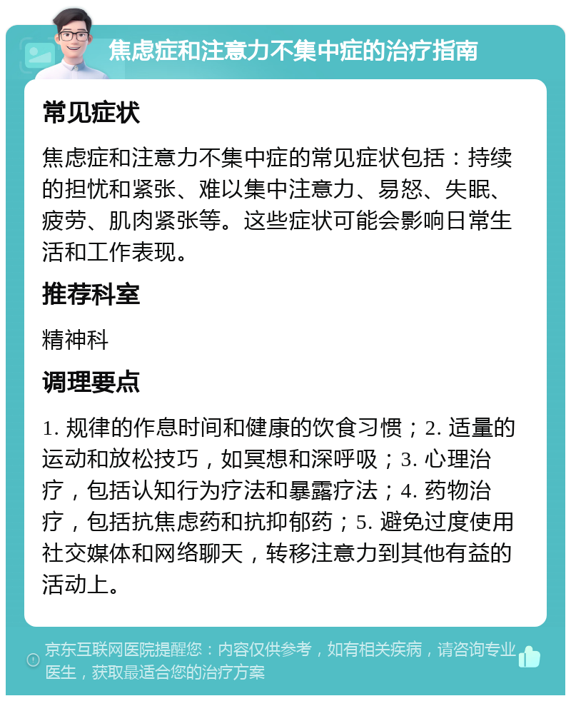 焦虑症和注意力不集中症的治疗指南 常见症状 焦虑症和注意力不集中症的常见症状包括：持续的担忧和紧张、难以集中注意力、易怒、失眠、疲劳、肌肉紧张等。这些症状可能会影响日常生活和工作表现。 推荐科室 精神科 调理要点 1. 规律的作息时间和健康的饮食习惯；2. 适量的运动和放松技巧，如冥想和深呼吸；3. 心理治疗，包括认知行为疗法和暴露疗法；4. 药物治疗，包括抗焦虑药和抗抑郁药；5. 避免过度使用社交媒体和网络聊天，转移注意力到其他有益的活动上。