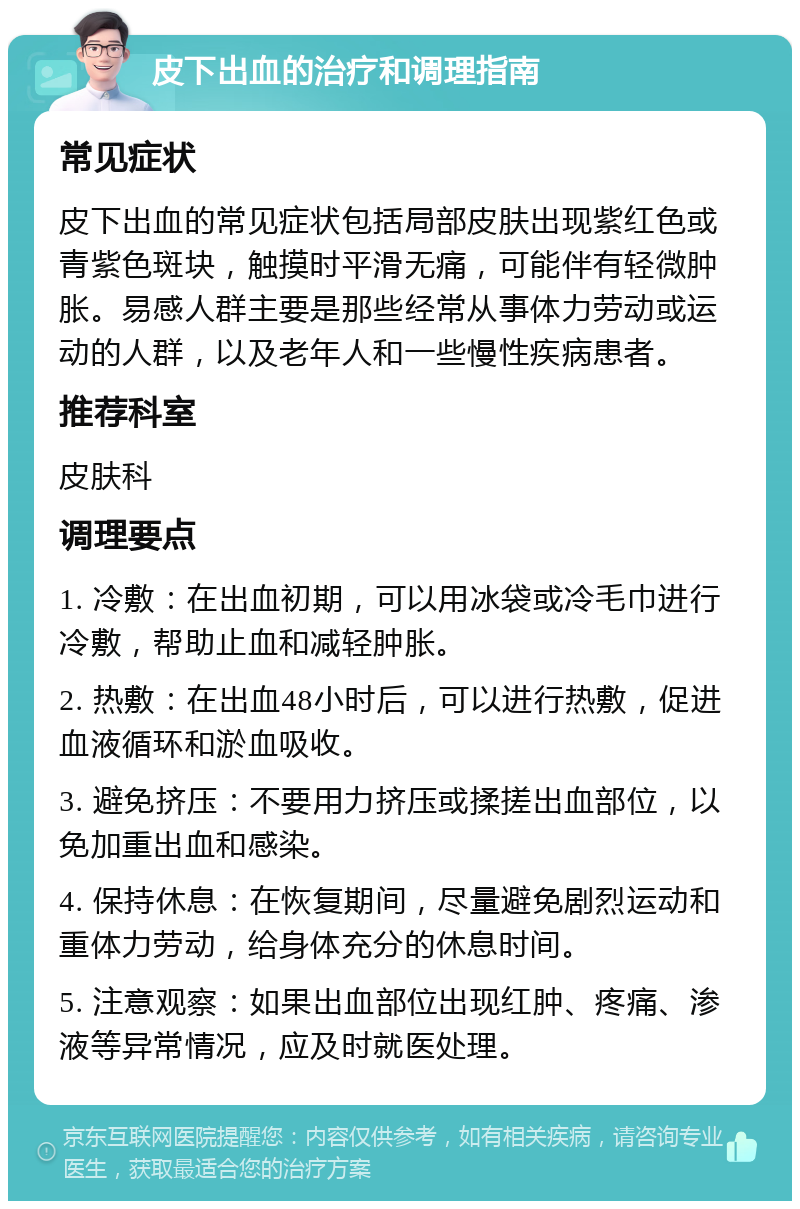 皮下出血的治疗和调理指南 常见症状 皮下出血的常见症状包括局部皮肤出现紫红色或青紫色斑块，触摸时平滑无痛，可能伴有轻微肿胀。易感人群主要是那些经常从事体力劳动或运动的人群，以及老年人和一些慢性疾病患者。 推荐科室 皮肤科 调理要点 1. 冷敷：在出血初期，可以用冰袋或冷毛巾进行冷敷，帮助止血和减轻肿胀。 2. 热敷：在出血48小时后，可以进行热敷，促进血液循环和淤血吸收。 3. 避免挤压：不要用力挤压或揉搓出血部位，以免加重出血和感染。 4. 保持休息：在恢复期间，尽量避免剧烈运动和重体力劳动，给身体充分的休息时间。 5. 注意观察：如果出血部位出现红肿、疼痛、渗液等异常情况，应及时就医处理。