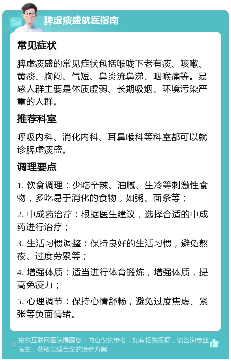 脾虚痰盛就医指南 常见症状 脾虚痰盛的常见症状包括喉咙下老有痰、咳嗽、黄痰、胸闷、气短、鼻炎流鼻涕、咽喉痛等。易感人群主要是体质虚弱、长期吸烟、环境污染严重的人群。 推荐科室 呼吸内科、消化内科、耳鼻喉科等科室都可以就诊脾虚痰盛。 调理要点 1. 饮食调理：少吃辛辣、油腻、生冷等刺激性食物，多吃易于消化的食物，如粥、面条等； 2. 中成药治疗：根据医生建议，选择合适的中成药进行治疗； 3. 生活习惯调整：保持良好的生活习惯，避免熬夜、过度劳累等； 4. 增强体质：适当进行体育锻炼，增强体质，提高免疫力； 5. 心理调节：保持心情舒畅，避免过度焦虑、紧张等负面情绪。