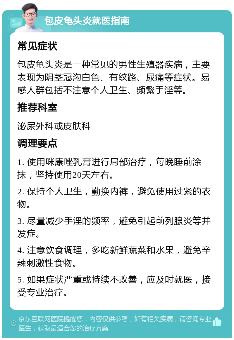 包皮龟头炎就医指南 常见症状 包皮龟头炎是一种常见的男性生殖器疾病，主要表现为阴茎冠沟白色、有纹路、尿痛等症状。易感人群包括不注意个人卫生、频繁手淫等。 推荐科室 泌尿外科或皮肤科 调理要点 1. 使用咪康唑乳膏进行局部治疗，每晚睡前涂抹，坚持使用20天左右。 2. 保持个人卫生，勤换内裤，避免使用过紧的衣物。 3. 尽量减少手淫的频率，避免引起前列腺炎等并发症。 4. 注意饮食调理，多吃新鲜蔬菜和水果，避免辛辣刺激性食物。 5. 如果症状严重或持续不改善，应及时就医，接受专业治疗。