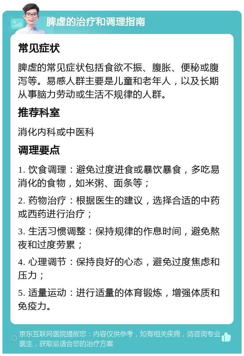 脾虚的治疗和调理指南 常见症状 脾虚的常见症状包括食欲不振、腹胀、便秘或腹泻等。易感人群主要是儿童和老年人，以及长期从事脑力劳动或生活不规律的人群。 推荐科室 消化内科或中医科 调理要点 1. 饮食调理：避免过度进食或暴饮暴食，多吃易消化的食物，如米粥、面条等； 2. 药物治疗：根据医生的建议，选择合适的中药或西药进行治疗； 3. 生活习惯调整：保持规律的作息时间，避免熬夜和过度劳累； 4. 心理调节：保持良好的心态，避免过度焦虑和压力； 5. 适量运动：进行适量的体育锻炼，增强体质和免疫力。