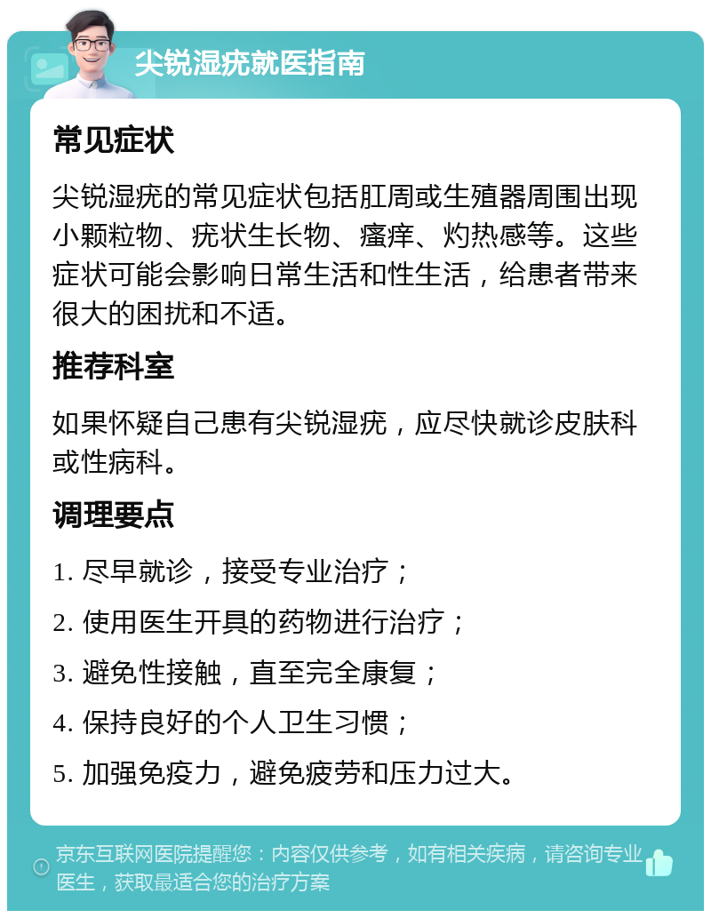 尖锐湿疣就医指南 常见症状 尖锐湿疣的常见症状包括肛周或生殖器周围出现小颗粒物、疣状生长物、瘙痒、灼热感等。这些症状可能会影响日常生活和性生活，给患者带来很大的困扰和不适。 推荐科室 如果怀疑自己患有尖锐湿疣，应尽快就诊皮肤科或性病科。 调理要点 1. 尽早就诊，接受专业治疗； 2. 使用医生开具的药物进行治疗； 3. 避免性接触，直至完全康复； 4. 保持良好的个人卫生习惯； 5. 加强免疫力，避免疲劳和压力过大。