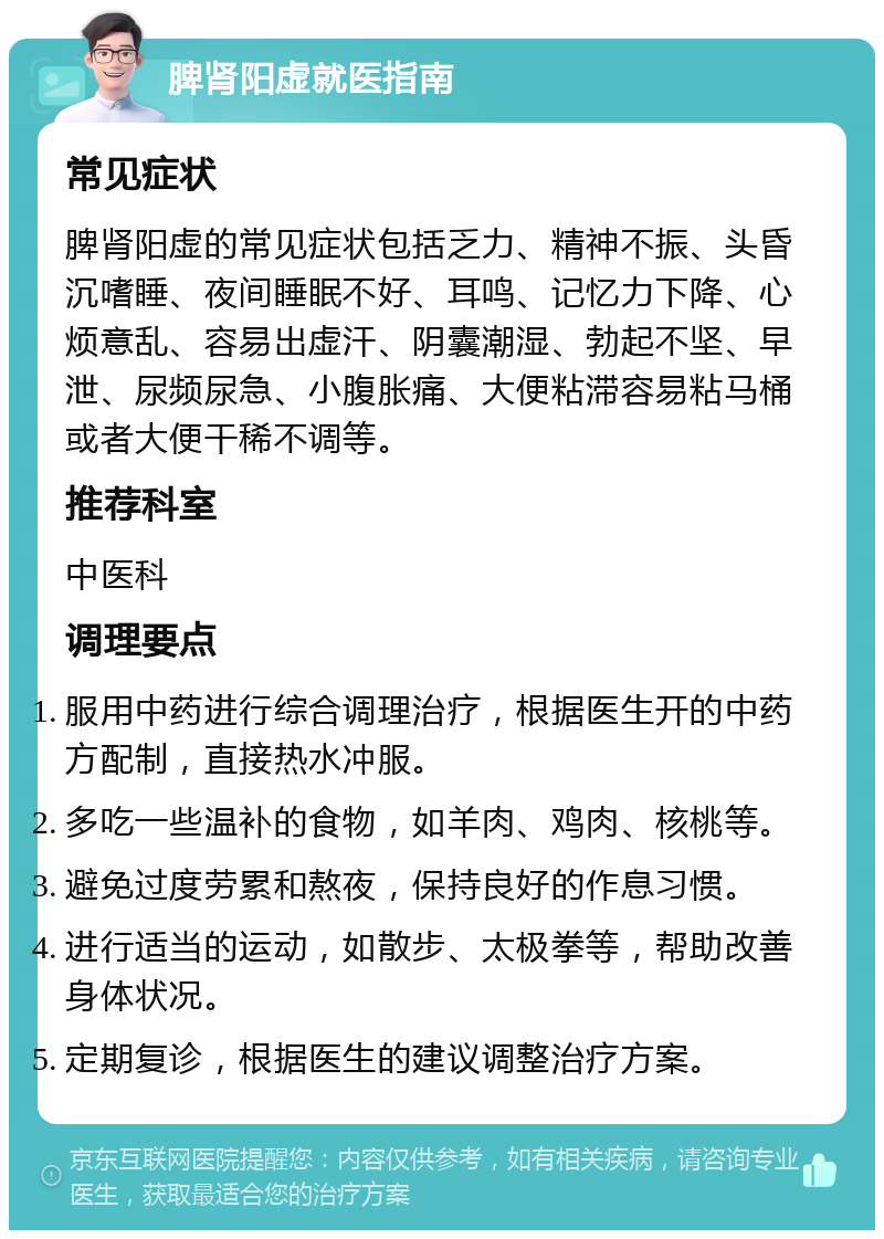 脾肾阳虚就医指南 常见症状 脾肾阳虚的常见症状包括乏力、精神不振、头昏沉嗜睡、夜间睡眠不好、耳鸣、记忆力下降、心烦意乱、容易出虚汗、阴囊潮湿、勃起不坚、早泄、尿频尿急、小腹胀痛、大便粘滞容易粘马桶或者大便干稀不调等。 推荐科室 中医科 调理要点 服用中药进行综合调理治疗，根据医生开的中药方配制，直接热水冲服。 多吃一些温补的食物，如羊肉、鸡肉、核桃等。 避免过度劳累和熬夜，保持良好的作息习惯。 进行适当的运动，如散步、太极拳等，帮助改善身体状况。 定期复诊，根据医生的建议调整治疗方案。