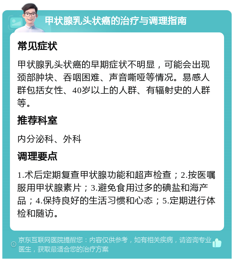 甲状腺乳头状癌的治疗与调理指南 常见症状 甲状腺乳头状癌的早期症状不明显，可能会出现颈部肿块、吞咽困难、声音嘶哑等情况。易感人群包括女性、40岁以上的人群、有辐射史的人群等。 推荐科室 内分泌科、外科 调理要点 1.术后定期复查甲状腺功能和超声检查；2.按医嘱服用甲状腺素片；3.避免食用过多的碘盐和海产品；4.保持良好的生活习惯和心态；5.定期进行体检和随访。