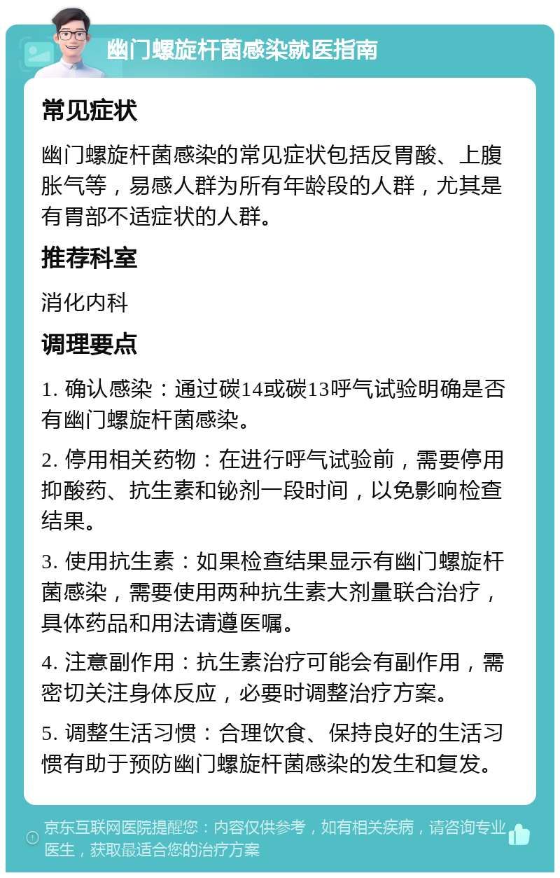 幽门螺旋杆菌感染就医指南 常见症状 幽门螺旋杆菌感染的常见症状包括反胃酸、上腹胀气等，易感人群为所有年龄段的人群，尤其是有胃部不适症状的人群。 推荐科室 消化内科 调理要点 1. 确认感染：通过碳14或碳13呼气试验明确是否有幽门螺旋杆菌感染。 2. 停用相关药物：在进行呼气试验前，需要停用抑酸药、抗生素和铋剂一段时间，以免影响检查结果。 3. 使用抗生素：如果检查结果显示有幽门螺旋杆菌感染，需要使用两种抗生素大剂量联合治疗，具体药品和用法请遵医嘱。 4. 注意副作用：抗生素治疗可能会有副作用，需密切关注身体反应，必要时调整治疗方案。 5. 调整生活习惯：合理饮食、保持良好的生活习惯有助于预防幽门螺旋杆菌感染的发生和复发。