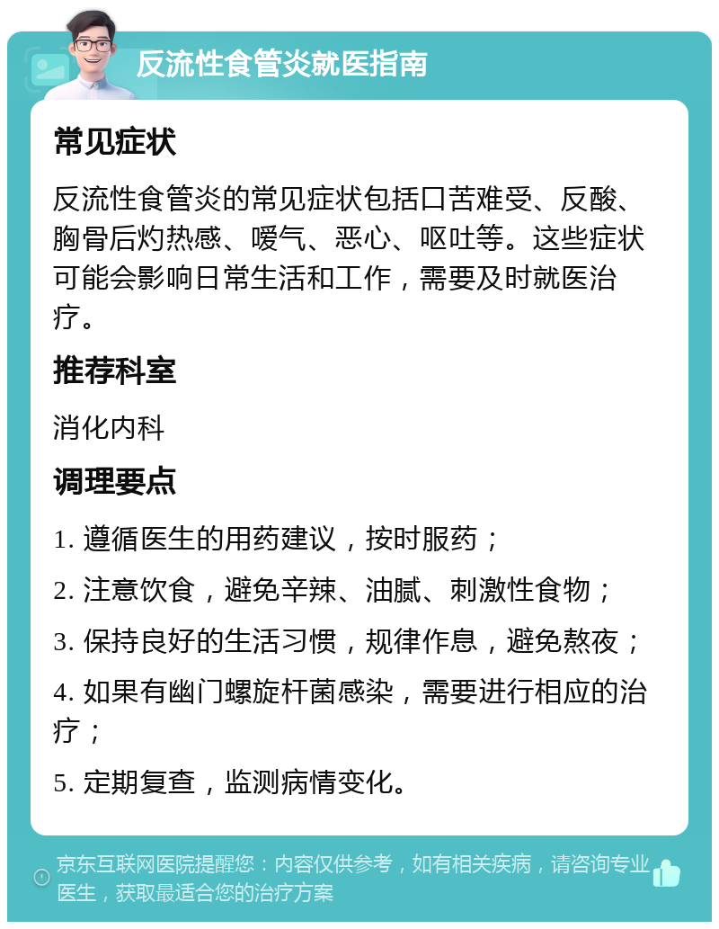 反流性食管炎就医指南 常见症状 反流性食管炎的常见症状包括口苦难受、反酸、胸骨后灼热感、嗳气、恶心、呕吐等。这些症状可能会影响日常生活和工作，需要及时就医治疗。 推荐科室 消化内科 调理要点 1. 遵循医生的用药建议，按时服药； 2. 注意饮食，避免辛辣、油腻、刺激性食物； 3. 保持良好的生活习惯，规律作息，避免熬夜； 4. 如果有幽门螺旋杆菌感染，需要进行相应的治疗； 5. 定期复查，监测病情变化。