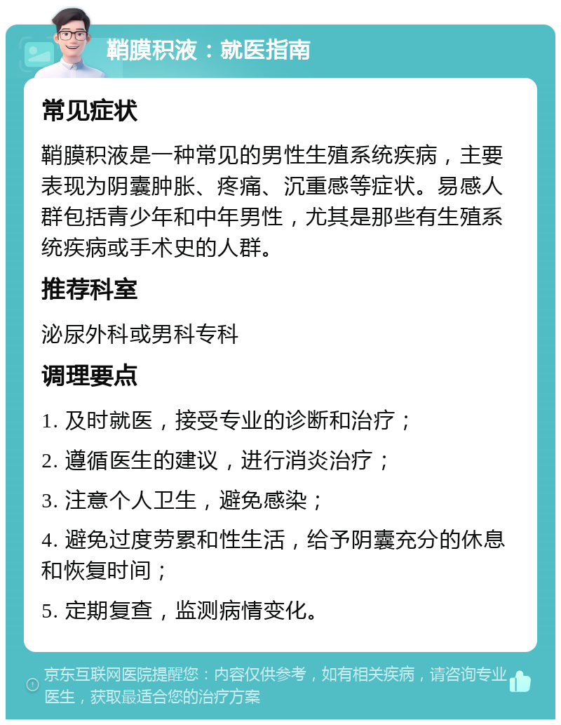 鞘膜积液：就医指南 常见症状 鞘膜积液是一种常见的男性生殖系统疾病，主要表现为阴囊肿胀、疼痛、沉重感等症状。易感人群包括青少年和中年男性，尤其是那些有生殖系统疾病或手术史的人群。 推荐科室 泌尿外科或男科专科 调理要点 1. 及时就医，接受专业的诊断和治疗； 2. 遵循医生的建议，进行消炎治疗； 3. 注意个人卫生，避免感染； 4. 避免过度劳累和性生活，给予阴囊充分的休息和恢复时间； 5. 定期复查，监测病情变化。