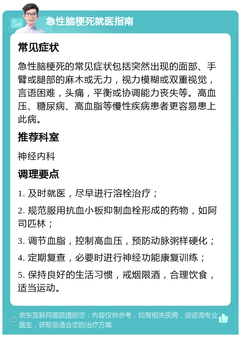 急性脑梗死就医指南 常见症状 急性脑梗死的常见症状包括突然出现的面部、手臂或腿部的麻木或无力，视力模糊或双重视觉，言语困难，头痛，平衡或协调能力丧失等。高血压、糖尿病、高血脂等慢性疾病患者更容易患上此病。 推荐科室 神经内科 调理要点 1. 及时就医，尽早进行溶栓治疗； 2. 规范服用抗血小板抑制血栓形成的药物，如阿司匹林； 3. 调节血脂，控制高血压，预防动脉粥样硬化； 4. 定期复查，必要时进行神经功能康复训练； 5. 保持良好的生活习惯，戒烟限酒，合理饮食，适当运动。