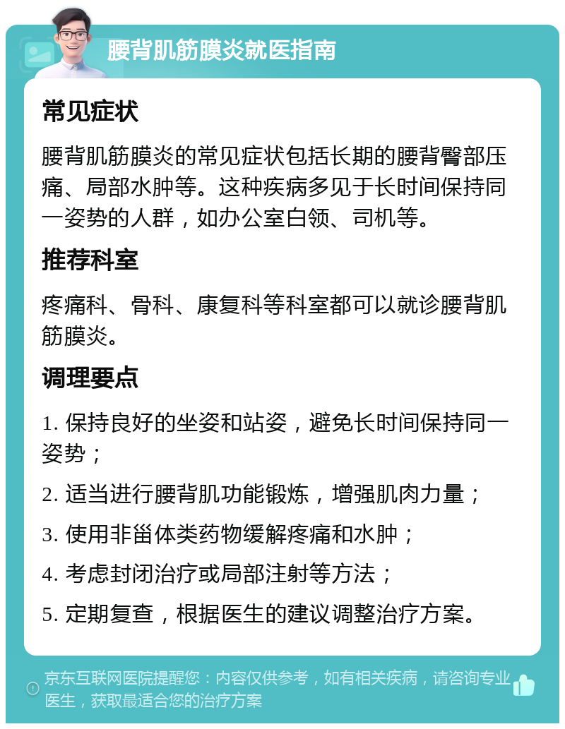 腰背肌筋膜炎就医指南 常见症状 腰背肌筋膜炎的常见症状包括长期的腰背臀部压痛、局部水肿等。这种疾病多见于长时间保持同一姿势的人群，如办公室白领、司机等。 推荐科室 疼痛科、骨科、康复科等科室都可以就诊腰背肌筋膜炎。 调理要点 1. 保持良好的坐姿和站姿，避免长时间保持同一姿势； 2. 适当进行腰背肌功能锻炼，增强肌肉力量； 3. 使用非甾体类药物缓解疼痛和水肿； 4. 考虑封闭治疗或局部注射等方法； 5. 定期复查，根据医生的建议调整治疗方案。