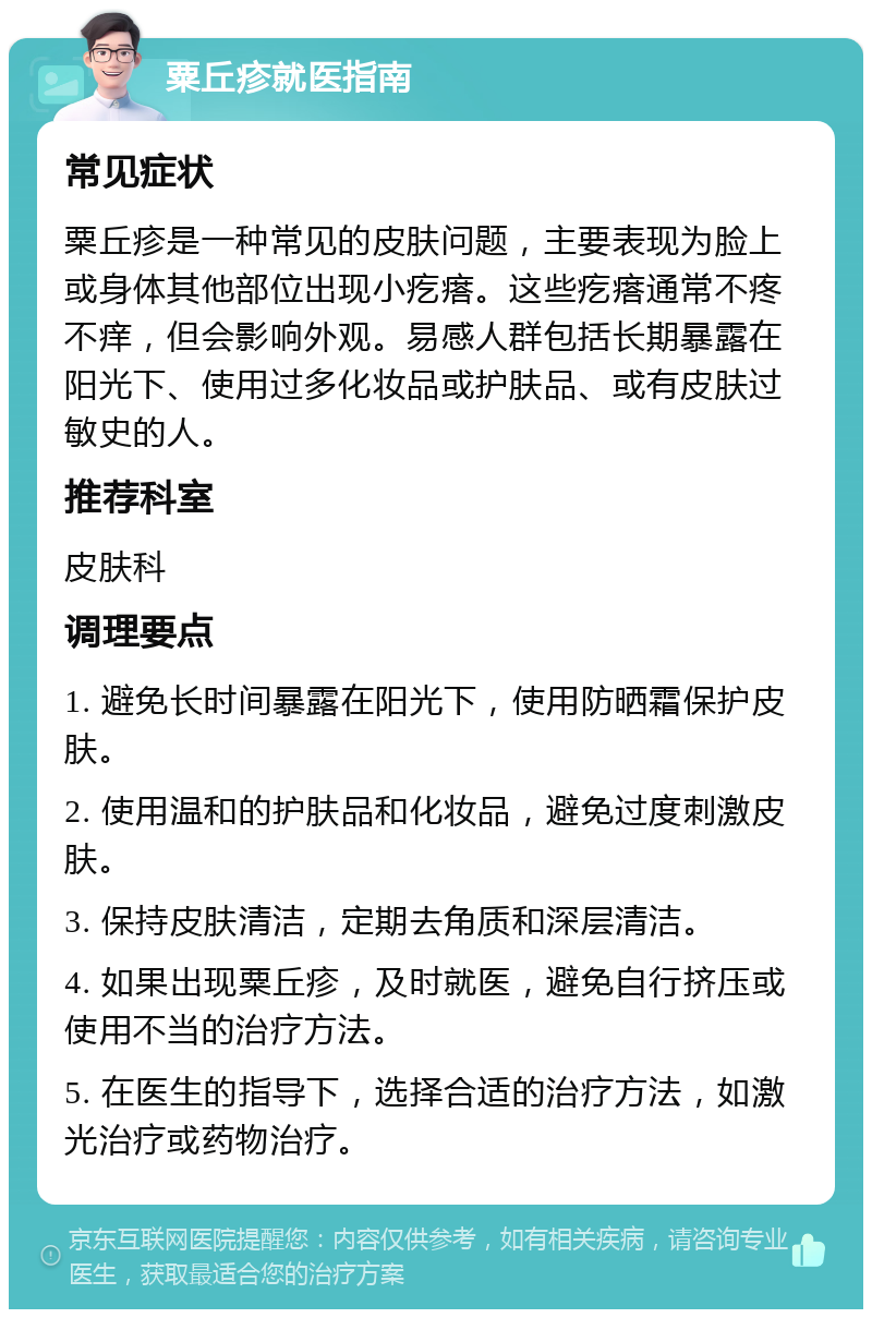 粟丘疹就医指南 常见症状 粟丘疹是一种常见的皮肤问题，主要表现为脸上或身体其他部位出现小疙瘩。这些疙瘩通常不疼不痒，但会影响外观。易感人群包括长期暴露在阳光下、使用过多化妆品或护肤品、或有皮肤过敏史的人。 推荐科室 皮肤科 调理要点 1. 避免长时间暴露在阳光下，使用防晒霜保护皮肤。 2. 使用温和的护肤品和化妆品，避免过度刺激皮肤。 3. 保持皮肤清洁，定期去角质和深层清洁。 4. 如果出现粟丘疹，及时就医，避免自行挤压或使用不当的治疗方法。 5. 在医生的指导下，选择合适的治疗方法，如激光治疗或药物治疗。