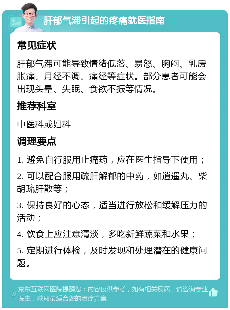 肝郁气滞引起的疼痛就医指南 常见症状 肝郁气滞可能导致情绪低落、易怒、胸闷、乳房胀痛、月经不调、痛经等症状。部分患者可能会出现头晕、失眠、食欲不振等情况。 推荐科室 中医科或妇科 调理要点 1. 避免自行服用止痛药，应在医生指导下使用； 2. 可以配合服用疏肝解郁的中药，如逍遥丸、柴胡疏肝散等； 3. 保持良好的心态，适当进行放松和缓解压力的活动； 4. 饮食上应注意清淡，多吃新鲜蔬菜和水果； 5. 定期进行体检，及时发现和处理潜在的健康问题。