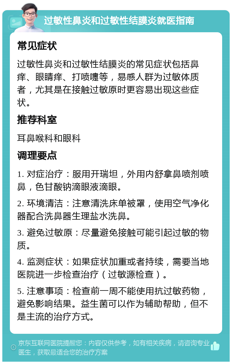 过敏性鼻炎和过敏性结膜炎就医指南 常见症状 过敏性鼻炎和过敏性结膜炎的常见症状包括鼻痒、眼睛痒、打喷嚏等，易感人群为过敏体质者，尤其是在接触过敏原时更容易出现这些症状。 推荐科室 耳鼻喉科和眼科 调理要点 1. 对症治疗：服用开瑞坦，外用内舒拿鼻喷剂喷鼻，色甘酸钠滴眼液滴眼。 2. 环境清洁：注意清洗床单被罩，使用空气净化器配合洗鼻器生理盐水洗鼻。 3. 避免过敏原：尽量避免接触可能引起过敏的物质。 4. 监测症状：如果症状加重或者持续，需要当地医院进一步检查治疗（过敏源检查）。 5. 注意事项：检查前一周不能使用抗过敏药物，避免影响结果。益生菌可以作为辅助帮助，但不是主流的治疗方式。