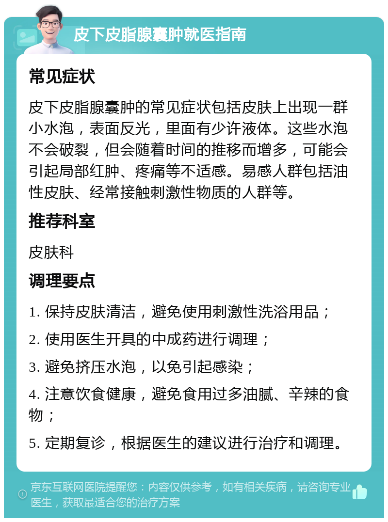 皮下皮脂腺囊肿就医指南 常见症状 皮下皮脂腺囊肿的常见症状包括皮肤上出现一群小水泡，表面反光，里面有少许液体。这些水泡不会破裂，但会随着时间的推移而增多，可能会引起局部红肿、疼痛等不适感。易感人群包括油性皮肤、经常接触刺激性物质的人群等。 推荐科室 皮肤科 调理要点 1. 保持皮肤清洁，避免使用刺激性洗浴用品； 2. 使用医生开具的中成药进行调理； 3. 避免挤压水泡，以免引起感染； 4. 注意饮食健康，避免食用过多油腻、辛辣的食物； 5. 定期复诊，根据医生的建议进行治疗和调理。