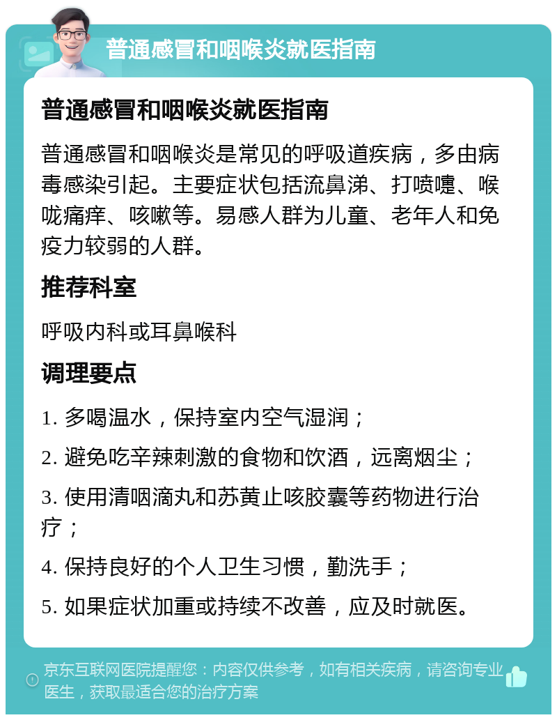 普通感冒和咽喉炎就医指南 普通感冒和咽喉炎就医指南 普通感冒和咽喉炎是常见的呼吸道疾病，多由病毒感染引起。主要症状包括流鼻涕、打喷嚏、喉咙痛痒、咳嗽等。易感人群为儿童、老年人和免疫力较弱的人群。 推荐科室 呼吸内科或耳鼻喉科 调理要点 1. 多喝温水，保持室内空气湿润； 2. 避免吃辛辣刺激的食物和饮酒，远离烟尘； 3. 使用清咽滴丸和苏黄止咳胶囊等药物进行治疗； 4. 保持良好的个人卫生习惯，勤洗手； 5. 如果症状加重或持续不改善，应及时就医。