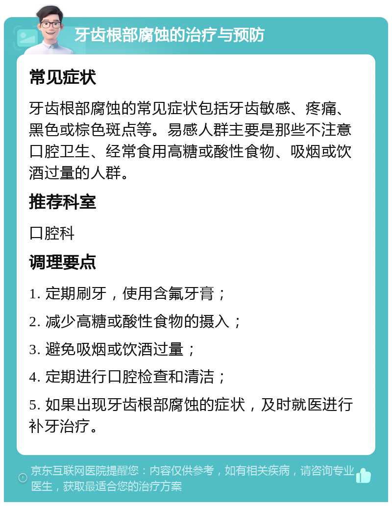 牙齿根部腐蚀的治疗与预防 常见症状 牙齿根部腐蚀的常见症状包括牙齿敏感、疼痛、黑色或棕色斑点等。易感人群主要是那些不注意口腔卫生、经常食用高糖或酸性食物、吸烟或饮酒过量的人群。 推荐科室 口腔科 调理要点 1. 定期刷牙，使用含氟牙膏； 2. 减少高糖或酸性食物的摄入； 3. 避免吸烟或饮酒过量； 4. 定期进行口腔检查和清洁； 5. 如果出现牙齿根部腐蚀的症状，及时就医进行补牙治疗。