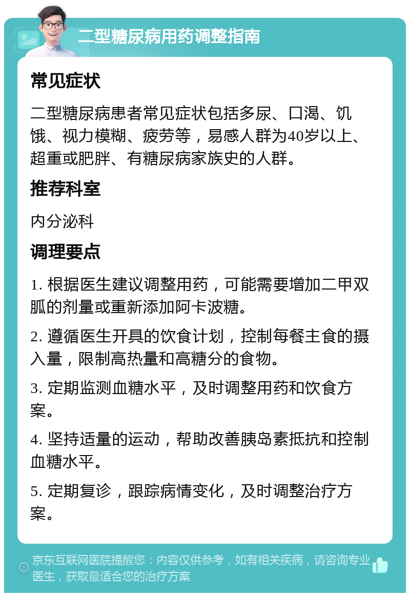 二型糖尿病用药调整指南 常见症状 二型糖尿病患者常见症状包括多尿、口渴、饥饿、视力模糊、疲劳等，易感人群为40岁以上、超重或肥胖、有糖尿病家族史的人群。 推荐科室 内分泌科 调理要点 1. 根据医生建议调整用药，可能需要增加二甲双胍的剂量或重新添加阿卡波糖。 2. 遵循医生开具的饮食计划，控制每餐主食的摄入量，限制高热量和高糖分的食物。 3. 定期监测血糖水平，及时调整用药和饮食方案。 4. 坚持适量的运动，帮助改善胰岛素抵抗和控制血糖水平。 5. 定期复诊，跟踪病情变化，及时调整治疗方案。