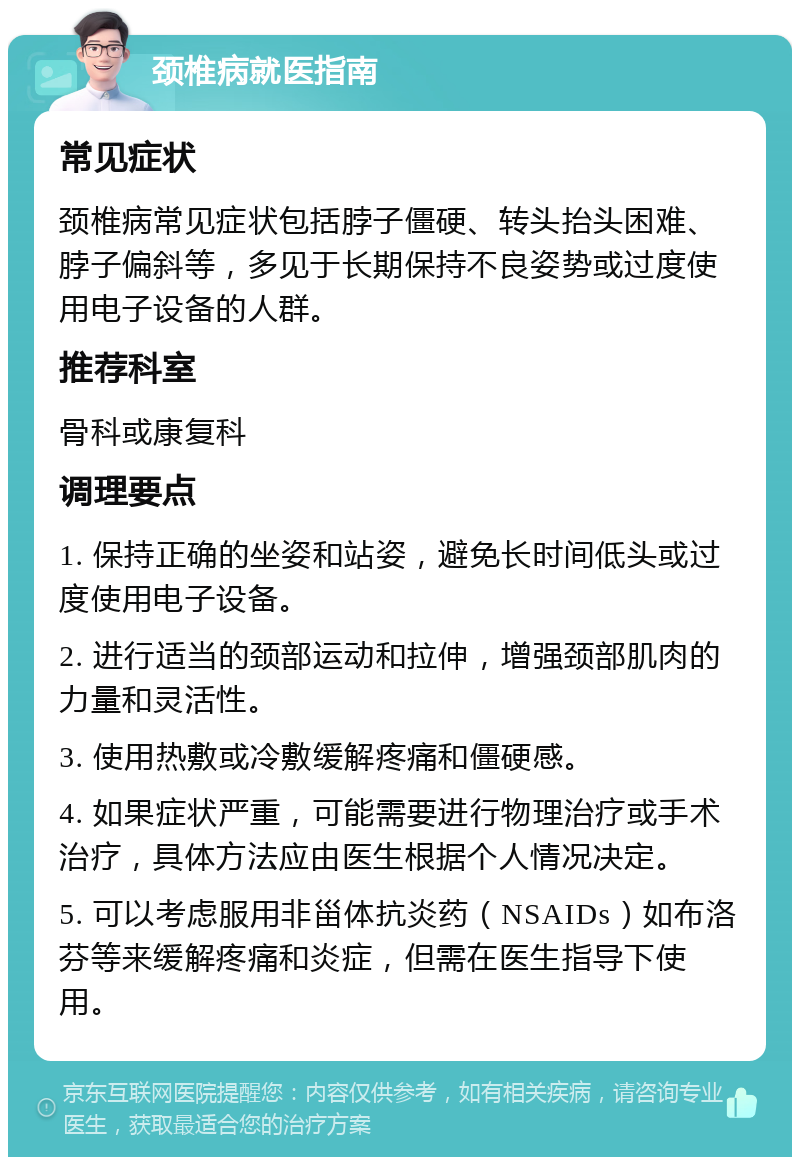 颈椎病就医指南 常见症状 颈椎病常见症状包括脖子僵硬、转头抬头困难、脖子偏斜等，多见于长期保持不良姿势或过度使用电子设备的人群。 推荐科室 骨科或康复科 调理要点 1. 保持正确的坐姿和站姿，避免长时间低头或过度使用电子设备。 2. 进行适当的颈部运动和拉伸，增强颈部肌肉的力量和灵活性。 3. 使用热敷或冷敷缓解疼痛和僵硬感。 4. 如果症状严重，可能需要进行物理治疗或手术治疗，具体方法应由医生根据个人情况决定。 5. 可以考虑服用非甾体抗炎药（NSAIDs）如布洛芬等来缓解疼痛和炎症，但需在医生指导下使用。