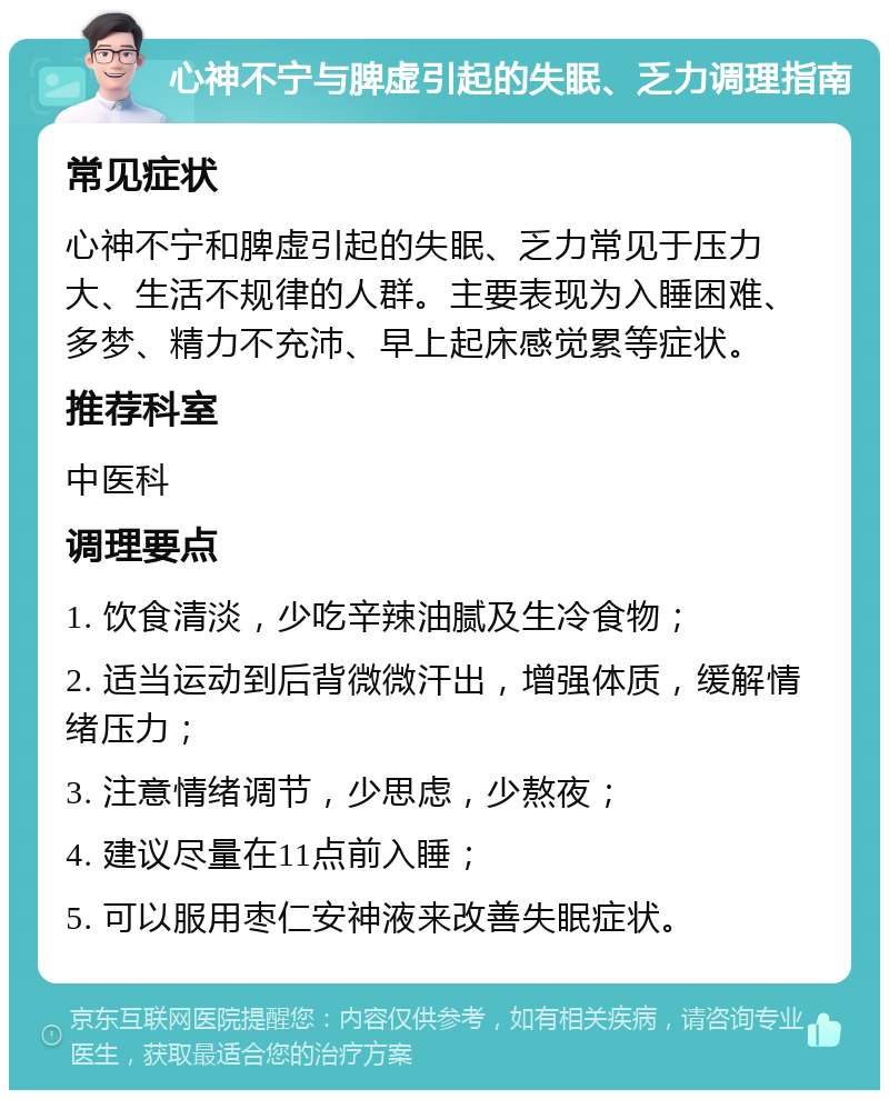 心神不宁与脾虚引起的失眠、乏力调理指南 常见症状 心神不宁和脾虚引起的失眠、乏力常见于压力大、生活不规律的人群。主要表现为入睡困难、多梦、精力不充沛、早上起床感觉累等症状。 推荐科室 中医科 调理要点 1. 饮食清淡，少吃辛辣油腻及生冷食物； 2. 适当运动到后背微微汗出，增强体质，缓解情绪压力； 3. 注意情绪调节，少思虑，少熬夜； 4. 建议尽量在11点前入睡； 5. 可以服用枣仁安神液来改善失眠症状。