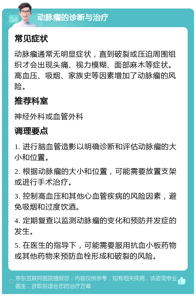 动脉瘤的诊断与治疗 常见症状 动脉瘤通常无明显症状，直到破裂或压迫周围组织才会出现头痛、视力模糊、面部麻木等症状。高血压、吸烟、家族史等因素增加了动脉瘤的风险。 推荐科室 神经外科或血管外科 调理要点 1. 进行脑血管造影以明确诊断和评估动脉瘤的大小和位置。 2. 根据动脉瘤的大小和位置，可能需要放置支架或进行手术治疗。 3. 控制高血压和其他心血管疾病的风险因素，避免吸烟和过度饮酒。 4. 定期复查以监测动脉瘤的变化和预防并发症的发生。 5. 在医生的指导下，可能需要服用抗血小板药物或其他药物来预防血栓形成和破裂的风险。