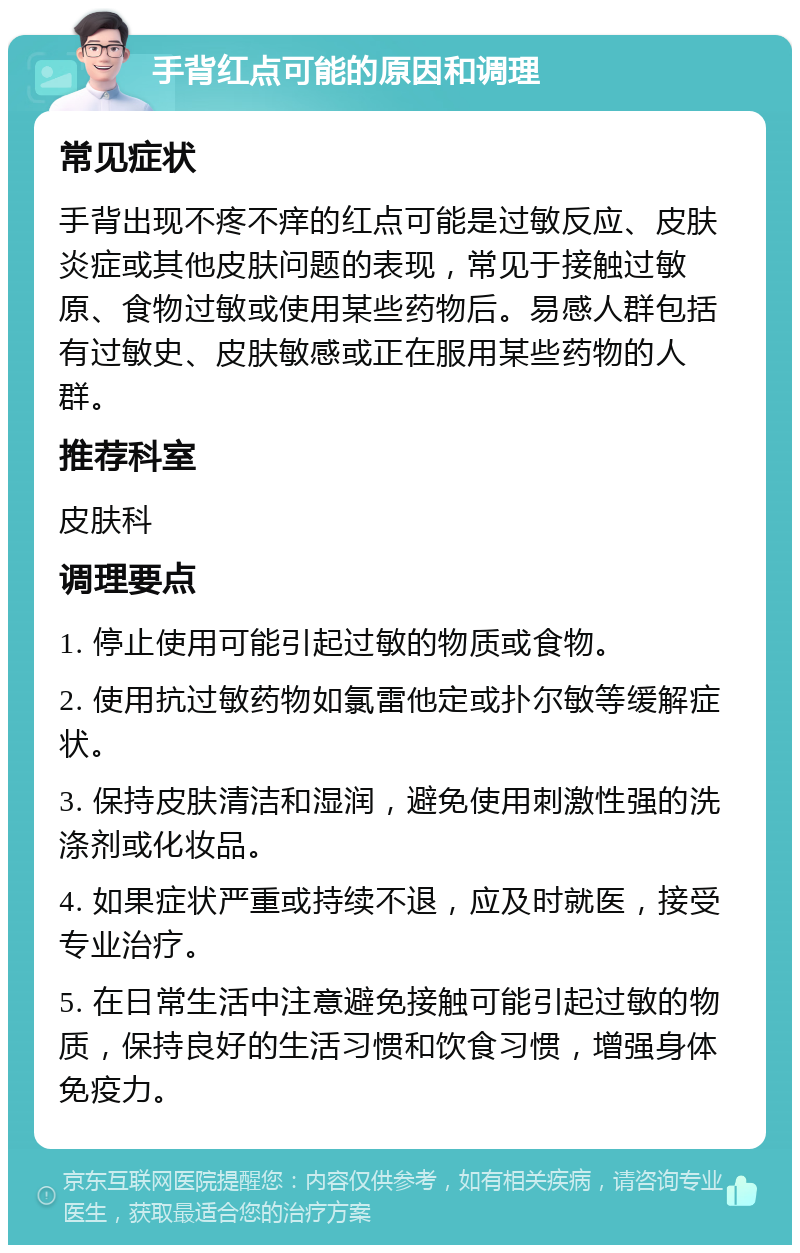 手背红点可能的原因和调理 常见症状 手背出现不疼不痒的红点可能是过敏反应、皮肤炎症或其他皮肤问题的表现，常见于接触过敏原、食物过敏或使用某些药物后。易感人群包括有过敏史、皮肤敏感或正在服用某些药物的人群。 推荐科室 皮肤科 调理要点 1. 停止使用可能引起过敏的物质或食物。 2. 使用抗过敏药物如氯雷他定或扑尔敏等缓解症状。 3. 保持皮肤清洁和湿润，避免使用刺激性强的洗涤剂或化妆品。 4. 如果症状严重或持续不退，应及时就医，接受专业治疗。 5. 在日常生活中注意避免接触可能引起过敏的物质，保持良好的生活习惯和饮食习惯，增强身体免疫力。