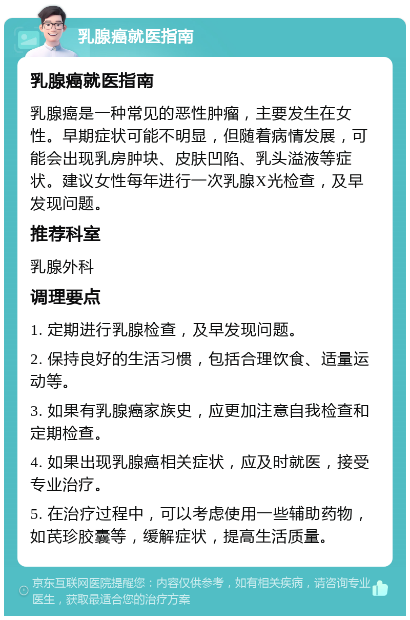 乳腺癌就医指南 乳腺癌就医指南 乳腺癌是一种常见的恶性肿瘤，主要发生在女性。早期症状可能不明显，但随着病情发展，可能会出现乳房肿块、皮肤凹陷、乳头溢液等症状。建议女性每年进行一次乳腺X光检查，及早发现问题。 推荐科室 乳腺外科 调理要点 1. 定期进行乳腺检查，及早发现问题。 2. 保持良好的生活习惯，包括合理饮食、适量运动等。 3. 如果有乳腺癌家族史，应更加注意自我检查和定期检查。 4. 如果出现乳腺癌相关症状，应及时就医，接受专业治疗。 5. 在治疗过程中，可以考虑使用一些辅助药物，如芪珍胶囊等，缓解症状，提高生活质量。