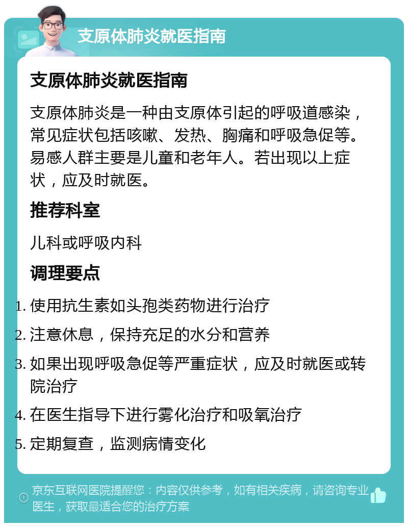 支原体肺炎就医指南 支原体肺炎就医指南 支原体肺炎是一种由支原体引起的呼吸道感染，常见症状包括咳嗽、发热、胸痛和呼吸急促等。易感人群主要是儿童和老年人。若出现以上症状，应及时就医。 推荐科室 儿科或呼吸内科 调理要点 使用抗生素如头孢类药物进行治疗 注意休息，保持充足的水分和营养 如果出现呼吸急促等严重症状，应及时就医或转院治疗 在医生指导下进行雾化治疗和吸氧治疗 定期复查，监测病情变化