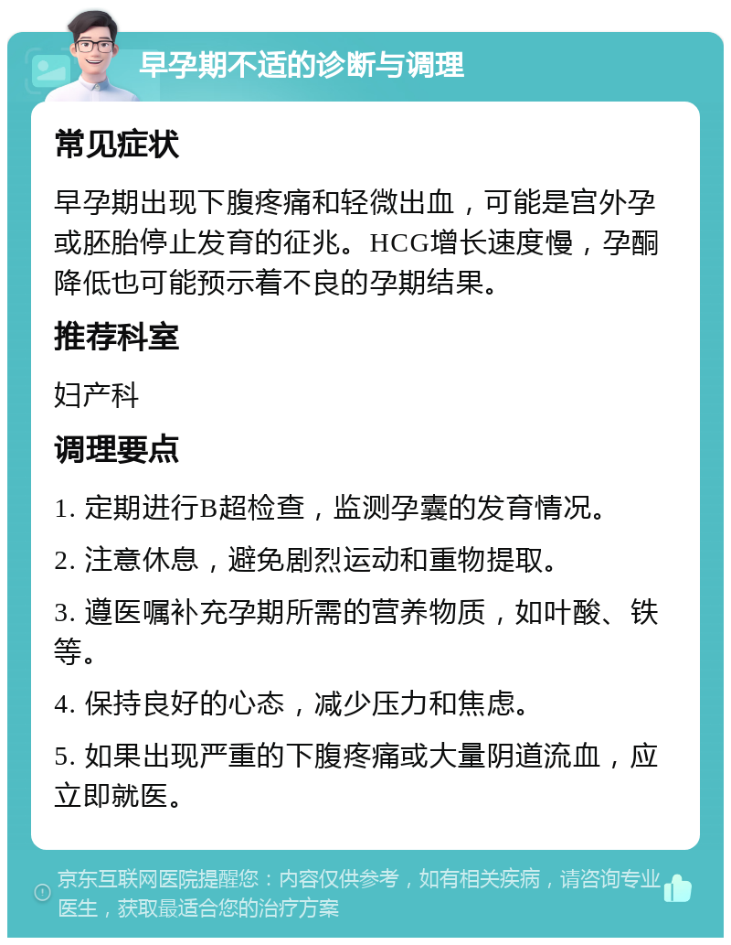 早孕期不适的诊断与调理 常见症状 早孕期出现下腹疼痛和轻微出血，可能是宫外孕或胚胎停止发育的征兆。HCG增长速度慢，孕酮降低也可能预示着不良的孕期结果。 推荐科室 妇产科 调理要点 1. 定期进行B超检查，监测孕囊的发育情况。 2. 注意休息，避免剧烈运动和重物提取。 3. 遵医嘱补充孕期所需的营养物质，如叶酸、铁等。 4. 保持良好的心态，减少压力和焦虑。 5. 如果出现严重的下腹疼痛或大量阴道流血，应立即就医。