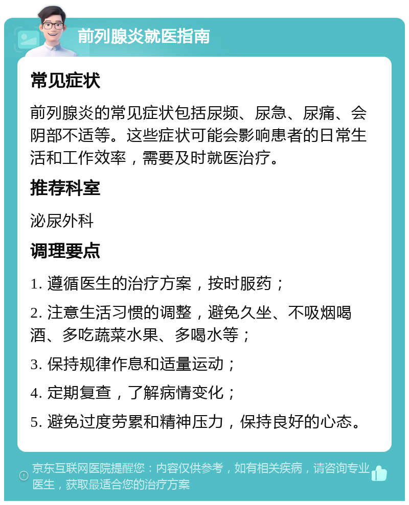 前列腺炎就医指南 常见症状 前列腺炎的常见症状包括尿频、尿急、尿痛、会阴部不适等。这些症状可能会影响患者的日常生活和工作效率，需要及时就医治疗。 推荐科室 泌尿外科 调理要点 1. 遵循医生的治疗方案，按时服药； 2. 注意生活习惯的调整，避免久坐、不吸烟喝酒、多吃蔬菜水果、多喝水等； 3. 保持规律作息和适量运动； 4. 定期复查，了解病情变化； 5. 避免过度劳累和精神压力，保持良好的心态。