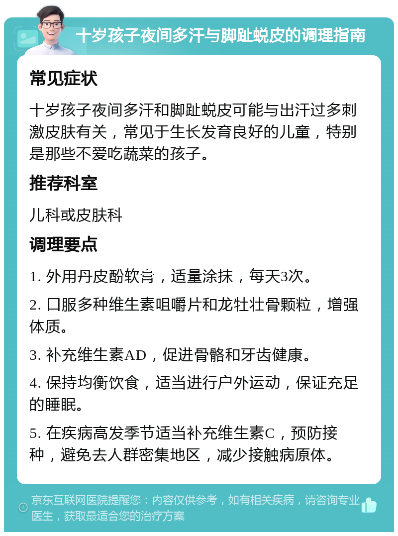 十岁孩子夜间多汗与脚趾蜕皮的调理指南 常见症状 十岁孩子夜间多汗和脚趾蜕皮可能与出汗过多刺激皮肤有关，常见于生长发育良好的儿童，特别是那些不爱吃蔬菜的孩子。 推荐科室 儿科或皮肤科 调理要点 1. 外用丹皮酚软膏，适量涂抹，每天3次。 2. 口服多种维生素咀嚼片和龙牡壮骨颗粒，增强体质。 3. 补充维生素AD，促进骨骼和牙齿健康。 4. 保持均衡饮食，适当进行户外运动，保证充足的睡眠。 5. 在疾病高发季节适当补充维生素C，预防接种，避免去人群密集地区，减少接触病原体。