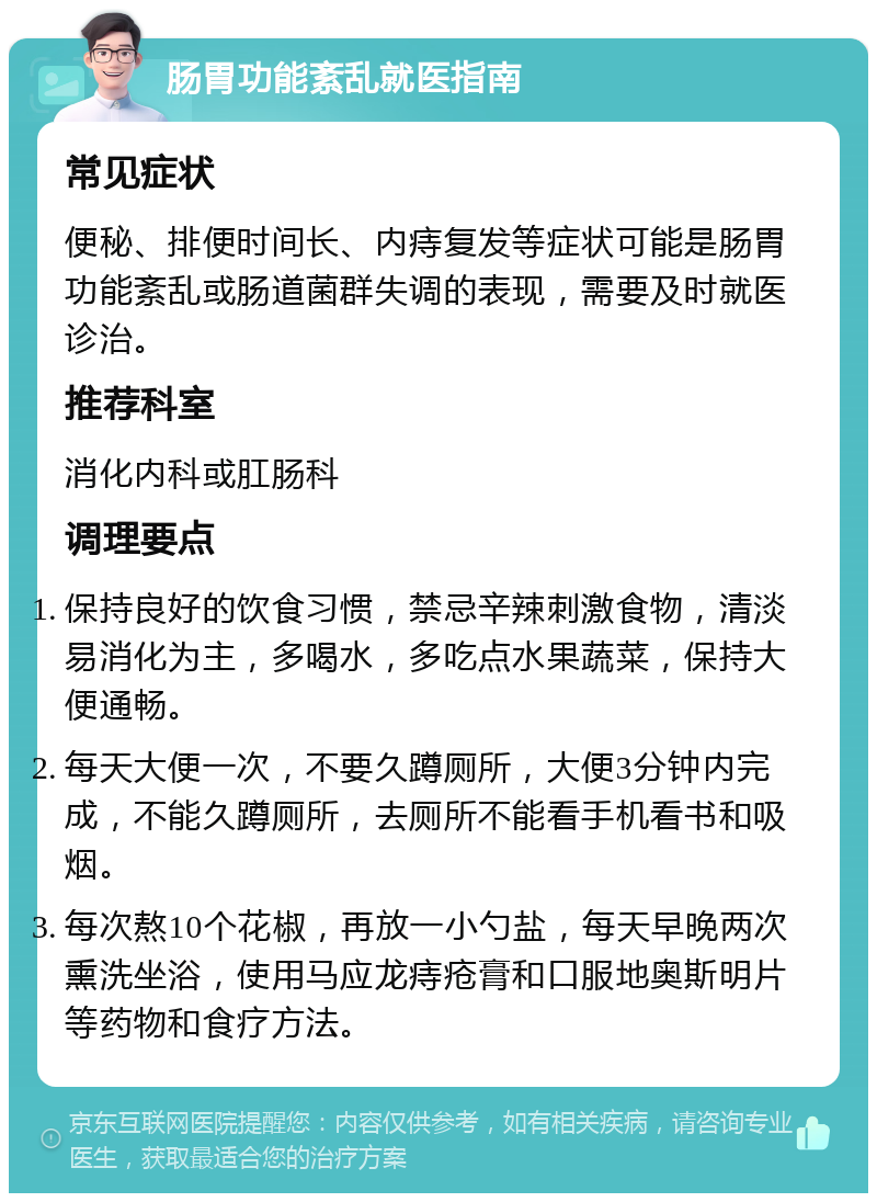 肠胃功能紊乱就医指南 常见症状 便秘、排便时间长、内痔复发等症状可能是肠胃功能紊乱或肠道菌群失调的表现，需要及时就医诊治。 推荐科室 消化内科或肛肠科 调理要点 保持良好的饮食习惯，禁忌辛辣刺激食物，清淡易消化为主，多喝水，多吃点水果蔬菜，保持大便通畅。 每天大便一次，不要久蹲厕所，大便3分钟内完成，不能久蹲厕所，去厕所不能看手机看书和吸烟。 每次熬10个花椒，再放一小勺盐，每天早晚两次熏洗坐浴，使用马应龙痔疮膏和口服地奥斯明片等药物和食疗方法。