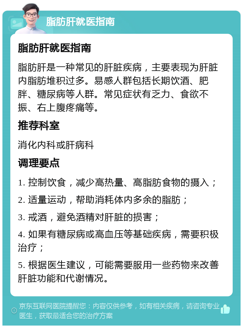 脂肪肝就医指南 脂肪肝就医指南 脂肪肝是一种常见的肝脏疾病，主要表现为肝脏内脂肪堆积过多。易感人群包括长期饮酒、肥胖、糖尿病等人群。常见症状有乏力、食欲不振、右上腹疼痛等。 推荐科室 消化内科或肝病科 调理要点 1. 控制饮食，减少高热量、高脂肪食物的摄入； 2. 适量运动，帮助消耗体内多余的脂肪； 3. 戒酒，避免酒精对肝脏的损害； 4. 如果有糖尿病或高血压等基础疾病，需要积极治疗； 5. 根据医生建议，可能需要服用一些药物来改善肝脏功能和代谢情况。