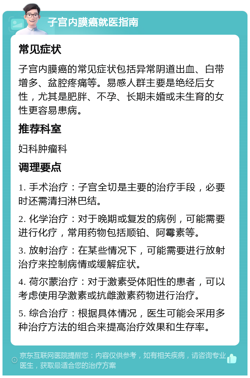 子宫内膜癌就医指南 常见症状 子宫内膜癌的常见症状包括异常阴道出血、白带增多、盆腔疼痛等。易感人群主要是绝经后女性，尤其是肥胖、不孕、长期未婚或未生育的女性更容易患病。 推荐科室 妇科肿瘤科 调理要点 1. 手术治疗：子宫全切是主要的治疗手段，必要时还需清扫淋巴结。 2. 化学治疗：对于晚期或复发的病例，可能需要进行化疗，常用药物包括顺铂、阿霉素等。 3. 放射治疗：在某些情况下，可能需要进行放射治疗来控制病情或缓解症状。 4. 荷尔蒙治疗：对于激素受体阳性的患者，可以考虑使用孕激素或抗雌激素药物进行治疗。 5. 综合治疗：根据具体情况，医生可能会采用多种治疗方法的组合来提高治疗效果和生存率。