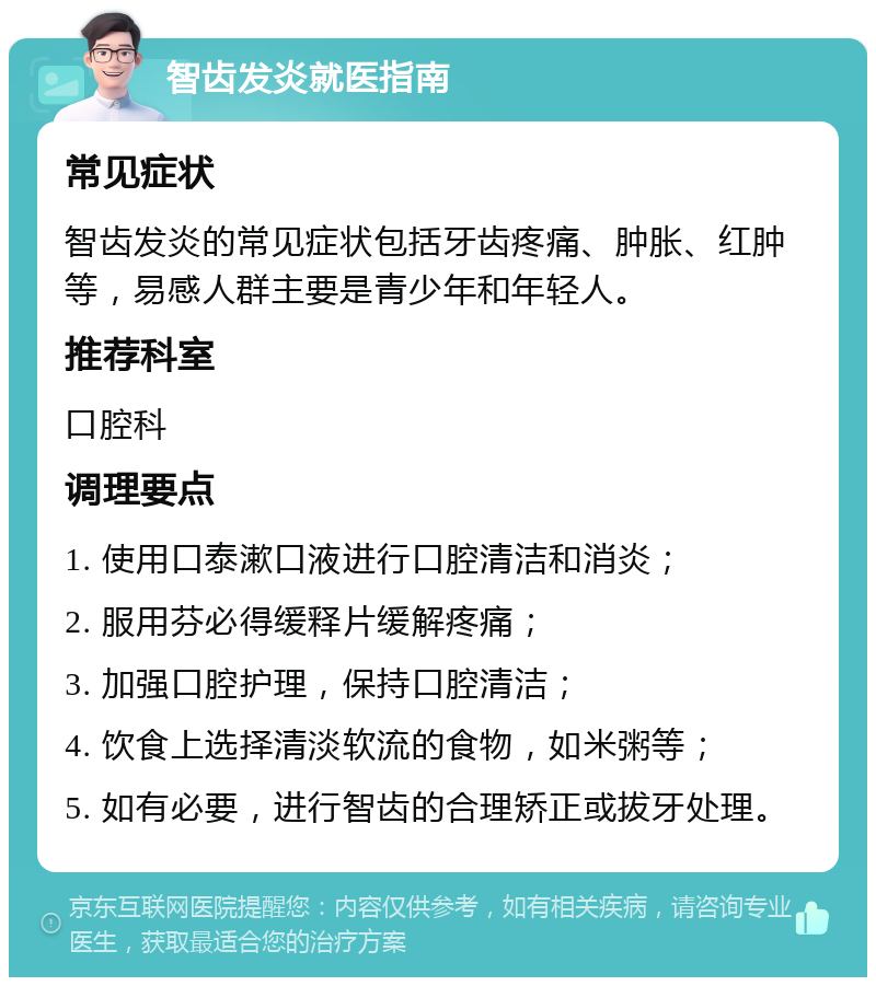 智齿发炎就医指南 常见症状 智齿发炎的常见症状包括牙齿疼痛、肿胀、红肿等，易感人群主要是青少年和年轻人。 推荐科室 口腔科 调理要点 1. 使用口泰漱口液进行口腔清洁和消炎； 2. 服用芬必得缓释片缓解疼痛； 3. 加强口腔护理，保持口腔清洁； 4. 饮食上选择清淡软流的食物，如米粥等； 5. 如有必要，进行智齿的合理矫正或拔牙处理。