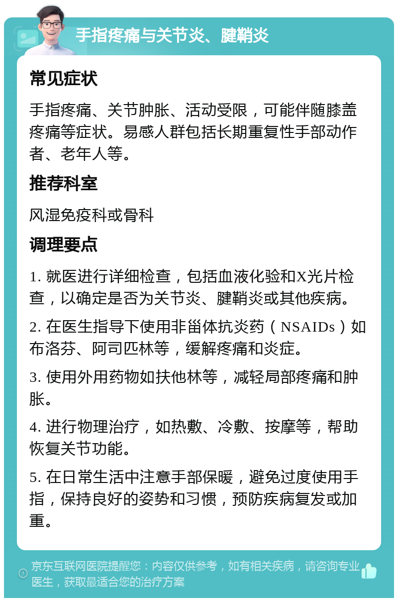 手指疼痛与关节炎、腱鞘炎 常见症状 手指疼痛、关节肿胀、活动受限，可能伴随膝盖疼痛等症状。易感人群包括长期重复性手部动作者、老年人等。 推荐科室 风湿免疫科或骨科 调理要点 1. 就医进行详细检查，包括血液化验和X光片检查，以确定是否为关节炎、腱鞘炎或其他疾病。 2. 在医生指导下使用非甾体抗炎药（NSAIDs）如布洛芬、阿司匹林等，缓解疼痛和炎症。 3. 使用外用药物如扶他林等，减轻局部疼痛和肿胀。 4. 进行物理治疗，如热敷、冷敷、按摩等，帮助恢复关节功能。 5. 在日常生活中注意手部保暖，避免过度使用手指，保持良好的姿势和习惯，预防疾病复发或加重。