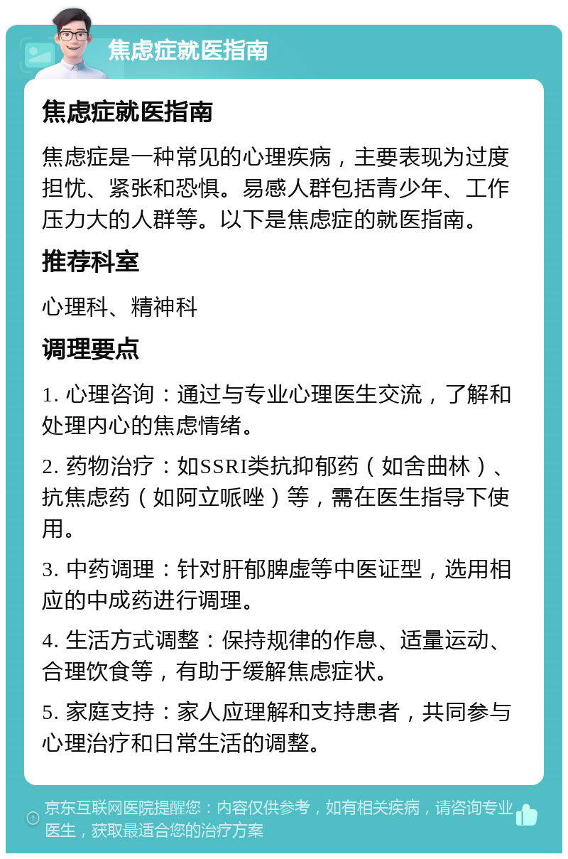 焦虑症就医指南 焦虑症就医指南 焦虑症是一种常见的心理疾病，主要表现为过度担忧、紧张和恐惧。易感人群包括青少年、工作压力大的人群等。以下是焦虑症的就医指南。 推荐科室 心理科、精神科 调理要点 1. 心理咨询：通过与专业心理医生交流，了解和处理内心的焦虑情绪。 2. 药物治疗：如SSRI类抗抑郁药（如舍曲林）、抗焦虑药（如阿立哌唑）等，需在医生指导下使用。 3. 中药调理：针对肝郁脾虚等中医证型，选用相应的中成药进行调理。 4. 生活方式调整：保持规律的作息、适量运动、合理饮食等，有助于缓解焦虑症状。 5. 家庭支持：家人应理解和支持患者，共同参与心理治疗和日常生活的调整。