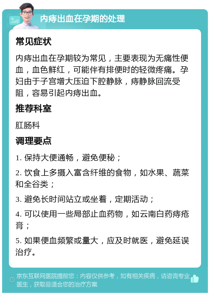 内痔出血在孕期的处理 常见症状 内痔出血在孕期较为常见，主要表现为无痛性便血，血色鲜红，可能伴有排便时的轻微疼痛。孕妇由于子宫增大压迫下腔静脉，痔静脉回流受阻，容易引起内痔出血。 推荐科室 肛肠科 调理要点 1. 保持大便通畅，避免便秘； 2. 饮食上多摄入富含纤维的食物，如水果、蔬菜和全谷类； 3. 避免长时间站立或坐着，定期活动； 4. 可以使用一些局部止血药物，如云南白药痔疮膏； 5. 如果便血频繁或量大，应及时就医，避免延误治疗。