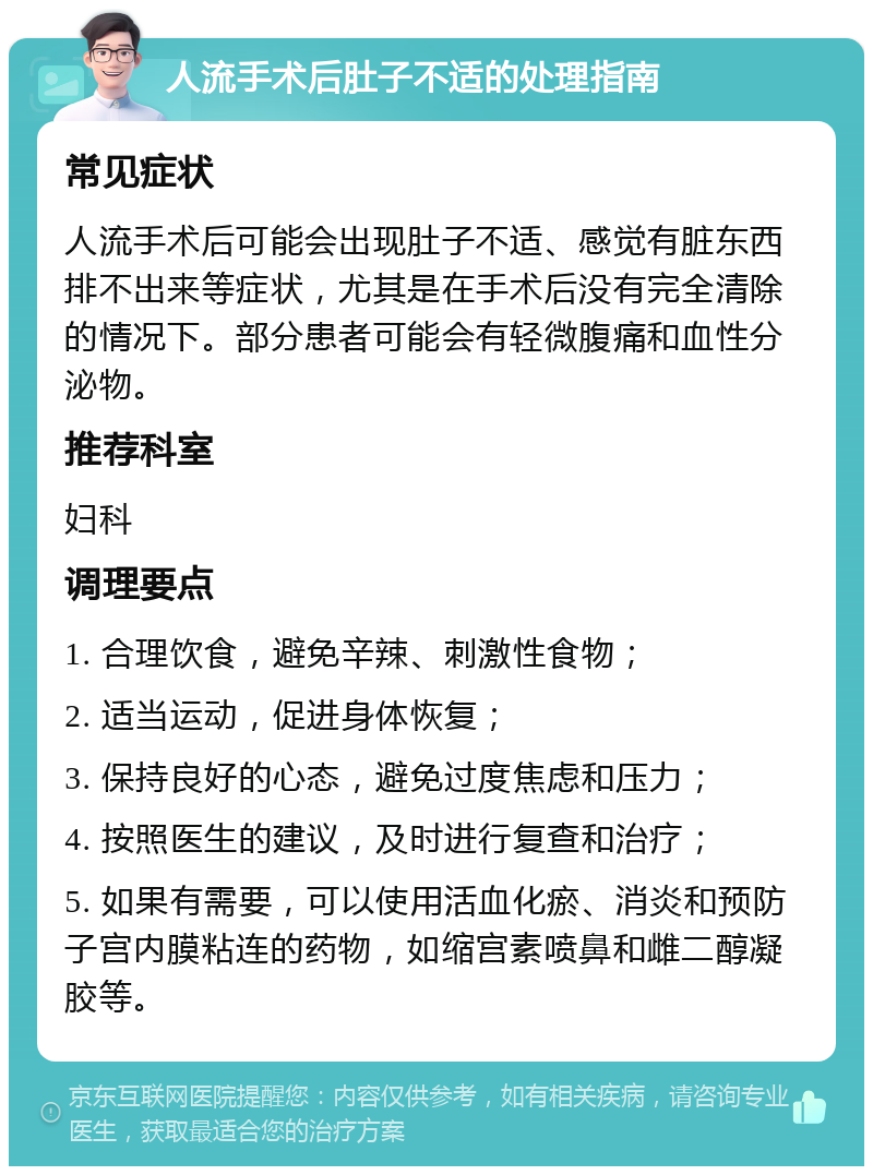 人流手术后肚子不适的处理指南 常见症状 人流手术后可能会出现肚子不适、感觉有脏东西排不出来等症状，尤其是在手术后没有完全清除的情况下。部分患者可能会有轻微腹痛和血性分泌物。 推荐科室 妇科 调理要点 1. 合理饮食，避免辛辣、刺激性食物； 2. 适当运动，促进身体恢复； 3. 保持良好的心态，避免过度焦虑和压力； 4. 按照医生的建议，及时进行复查和治疗； 5. 如果有需要，可以使用活血化瘀、消炎和预防子宫内膜粘连的药物，如缩宫素喷鼻和雌二醇凝胶等。