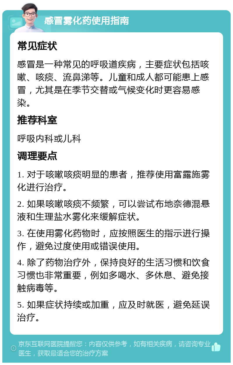 感冒雾化药使用指南 常见症状 感冒是一种常见的呼吸道疾病，主要症状包括咳嗽、咳痰、流鼻涕等。儿童和成人都可能患上感冒，尤其是在季节交替或气候变化时更容易感染。 推荐科室 呼吸内科或儿科 调理要点 1. 对于咳嗽咳痰明显的患者，推荐使用富露施雾化进行治疗。 2. 如果咳嗽咳痰不频繁，可以尝试布地奈德混悬液和生理盐水雾化来缓解症状。 3. 在使用雾化药物时，应按照医生的指示进行操作，避免过度使用或错误使用。 4. 除了药物治疗外，保持良好的生活习惯和饮食习惯也非常重要，例如多喝水、多休息、避免接触病毒等。 5. 如果症状持续或加重，应及时就医，避免延误治疗。