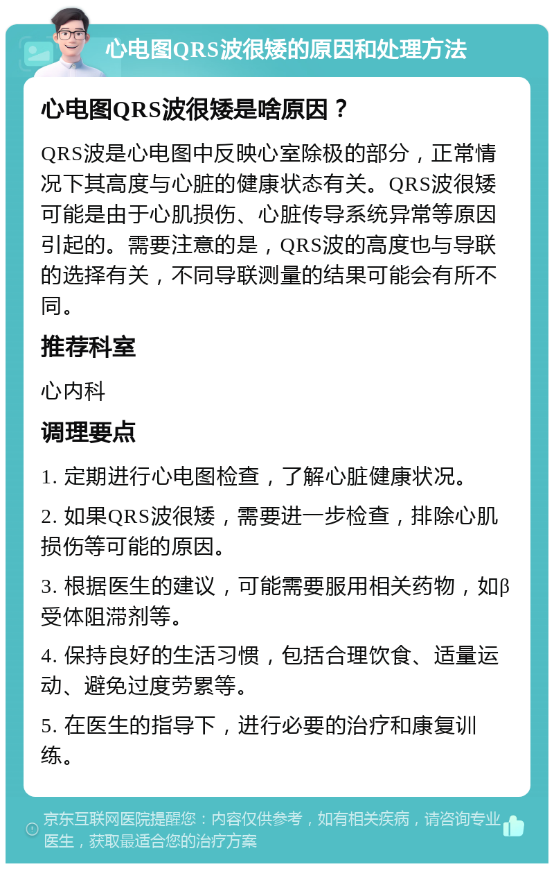 心电图QRS波很矮的原因和处理方法 心电图QRS波很矮是啥原因？ QRS波是心电图中反映心室除极的部分，正常情况下其高度与心脏的健康状态有关。QRS波很矮可能是由于心肌损伤、心脏传导系统异常等原因引起的。需要注意的是，QRS波的高度也与导联的选择有关，不同导联测量的结果可能会有所不同。 推荐科室 心内科 调理要点 1. 定期进行心电图检查，了解心脏健康状况。 2. 如果QRS波很矮，需要进一步检查，排除心肌损伤等可能的原因。 3. 根据医生的建议，可能需要服用相关药物，如β受体阻滞剂等。 4. 保持良好的生活习惯，包括合理饮食、适量运动、避免过度劳累等。 5. 在医生的指导下，进行必要的治疗和康复训练。