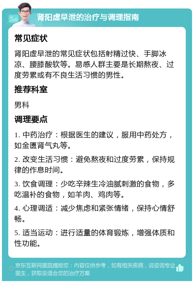 肾阳虚早泄的治疗与调理指南 常见症状 肾阳虚早泄的常见症状包括射精过快、手脚冰凉、腰膝酸软等。易感人群主要是长期熬夜、过度劳累或有不良生活习惯的男性。 推荐科室 男科 调理要点 1. 中药治疗：根据医生的建议，服用中药处方，如金匮肾气丸等。 2. 改变生活习惯：避免熬夜和过度劳累，保持规律的作息时间。 3. 饮食调理：少吃辛辣生冷油腻刺激的食物，多吃温补的食物，如羊肉、鸡肉等。 4. 心理调适：减少焦虑和紧张情绪，保持心情舒畅。 5. 适当运动：进行适量的体育锻炼，增强体质和性功能。