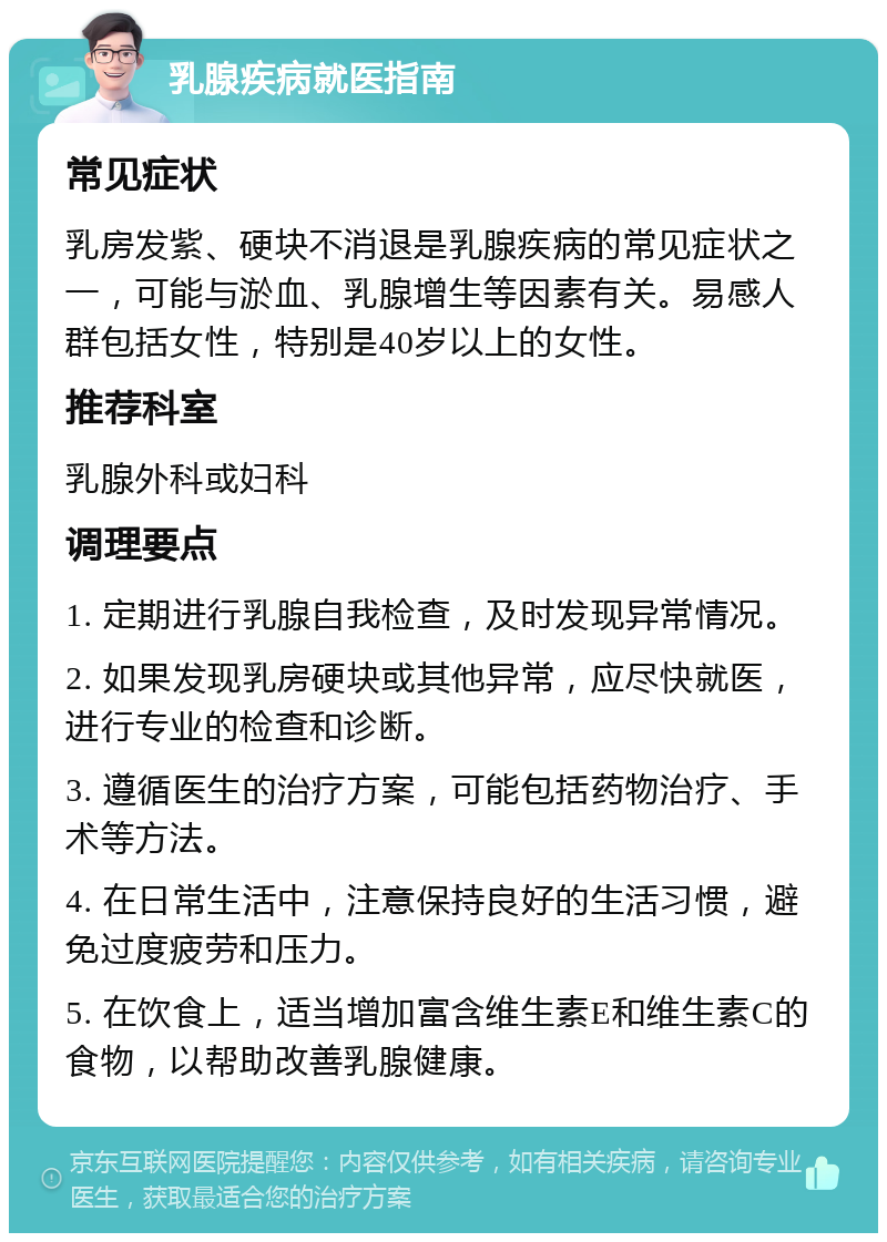 乳腺疾病就医指南 常见症状 乳房发紫、硬块不消退是乳腺疾病的常见症状之一，可能与淤血、乳腺增生等因素有关。易感人群包括女性，特别是40岁以上的女性。 推荐科室 乳腺外科或妇科 调理要点 1. 定期进行乳腺自我检查，及时发现异常情况。 2. 如果发现乳房硬块或其他异常，应尽快就医，进行专业的检查和诊断。 3. 遵循医生的治疗方案，可能包括药物治疗、手术等方法。 4. 在日常生活中，注意保持良好的生活习惯，避免过度疲劳和压力。 5. 在饮食上，适当增加富含维生素E和维生素C的食物，以帮助改善乳腺健康。