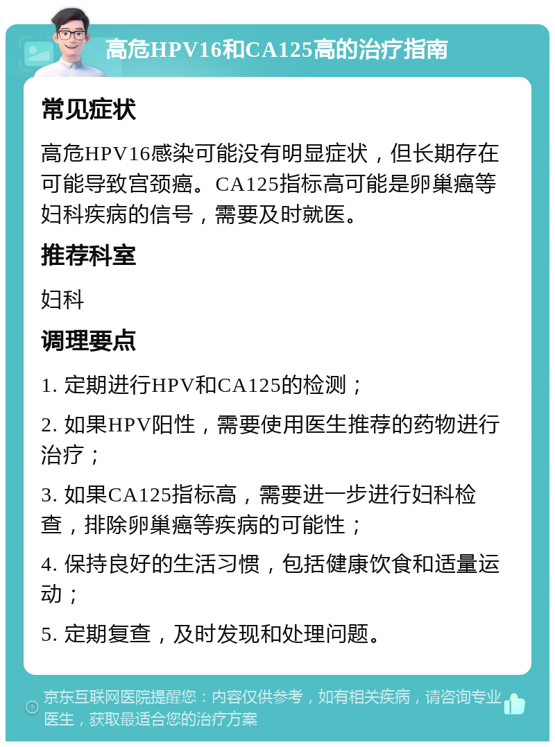 高危HPV16和CA125高的治疗指南 常见症状 高危HPV16感染可能没有明显症状，但长期存在可能导致宫颈癌。CA125指标高可能是卵巢癌等妇科疾病的信号，需要及时就医。 推荐科室 妇科 调理要点 1. 定期进行HPV和CA125的检测； 2. 如果HPV阳性，需要使用医生推荐的药物进行治疗； 3. 如果CA125指标高，需要进一步进行妇科检查，排除卵巢癌等疾病的可能性； 4. 保持良好的生活习惯，包括健康饮食和适量运动； 5. 定期复查，及时发现和处理问题。