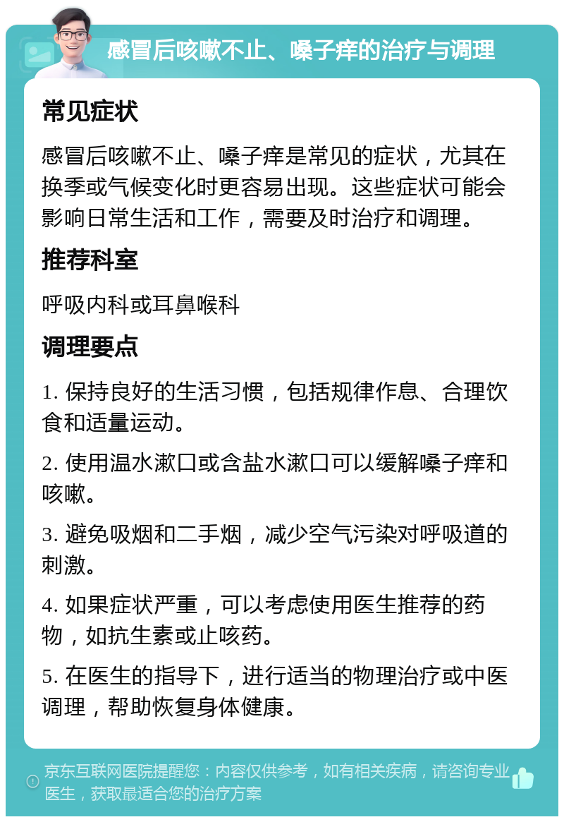 感冒后咳嗽不止、嗓子痒的治疗与调理 常见症状 感冒后咳嗽不止、嗓子痒是常见的症状，尤其在换季或气候变化时更容易出现。这些症状可能会影响日常生活和工作，需要及时治疗和调理。 推荐科室 呼吸内科或耳鼻喉科 调理要点 1. 保持良好的生活习惯，包括规律作息、合理饮食和适量运动。 2. 使用温水漱口或含盐水漱口可以缓解嗓子痒和咳嗽。 3. 避免吸烟和二手烟，减少空气污染对呼吸道的刺激。 4. 如果症状严重，可以考虑使用医生推荐的药物，如抗生素或止咳药。 5. 在医生的指导下，进行适当的物理治疗或中医调理，帮助恢复身体健康。