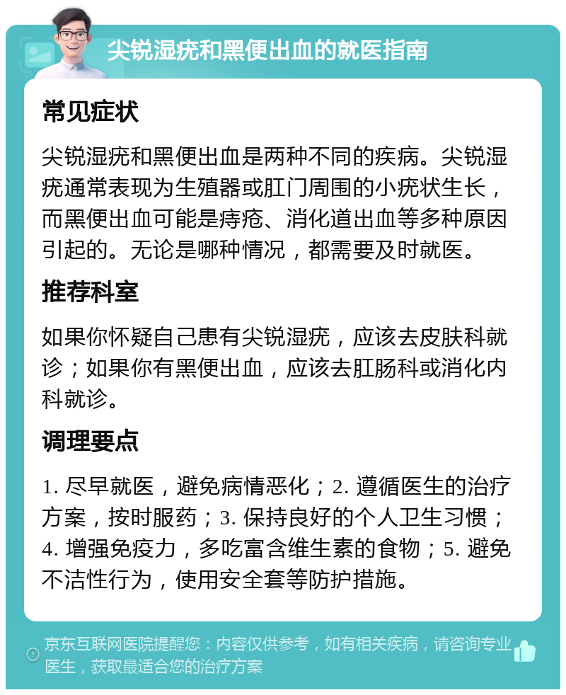 尖锐湿疣和黑便出血的就医指南 常见症状 尖锐湿疣和黑便出血是两种不同的疾病。尖锐湿疣通常表现为生殖器或肛门周围的小疣状生长，而黑便出血可能是痔疮、消化道出血等多种原因引起的。无论是哪种情况，都需要及时就医。 推荐科室 如果你怀疑自己患有尖锐湿疣，应该去皮肤科就诊；如果你有黑便出血，应该去肛肠科或消化内科就诊。 调理要点 1. 尽早就医，避免病情恶化；2. 遵循医生的治疗方案，按时服药；3. 保持良好的个人卫生习惯；4. 增强免疫力，多吃富含维生素的食物；5. 避免不洁性行为，使用安全套等防护措施。